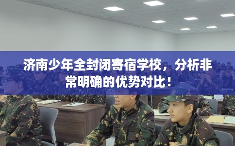 济南少年全封闭寄宿学校，分析非常明确的优势对比！