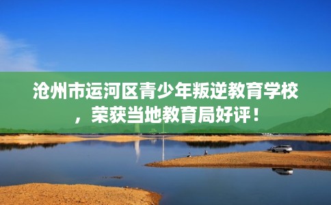沧州市运河区青少年叛逆教育学校，荣获当地教育局好评！