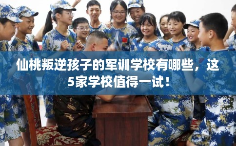 仙桃叛逆孩子的军训学校有哪些，这5家学校值得一试！