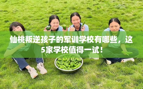 仙桃叛逆孩子的军训学校有哪些，这5家学校值得一试！