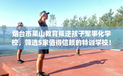 烟台市莱山教育叛逆孩子军事化学校，筛选5家值得信赖的特训学校！