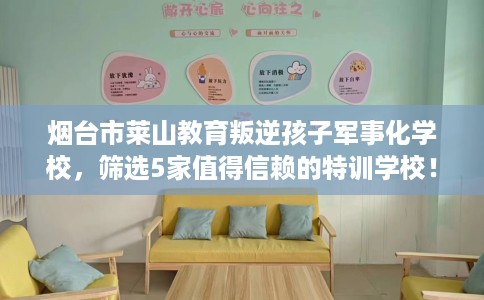 烟台市莱山教育叛逆孩子军事化学校，筛选5家值得信赖的特训学校！