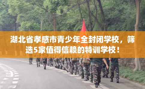 湖北省孝感市青少年全封闭学校，筛选5家值得信赖的特训学校！