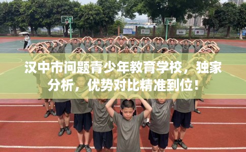 汉中市问题青少年教育学校,独家分析,优势对比精准到位! 汉中市问题青少年教育学校,独家分析,优势对比精准到位!