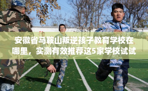 安徽省马鞍山叛逆孩子教育学校在哪里，实测有效推荐这5家学校试试看！