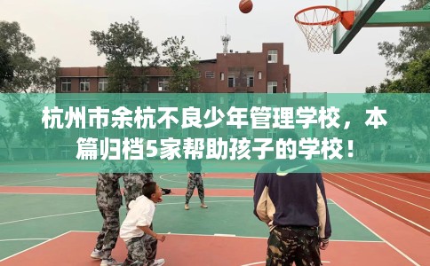 杭州市余杭不良少年管理学校，本篇归档5家帮助孩子的学校！