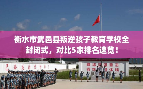 衡水市武邑县叛逆孩子教育学校全封闭式，对比5家排名速览！