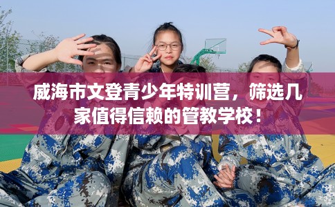 威海市文登青少年特训营，筛选几家值得信赖的管教学校！