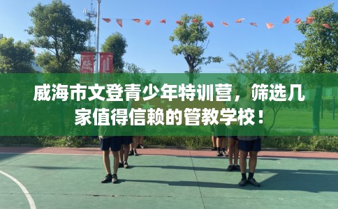 威海市文登青少年特训营，筛选几家值得信赖的管教学校！