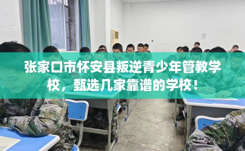 张家口市怀安县叛逆青少年管教学校，甄选几家靠谱的学校！