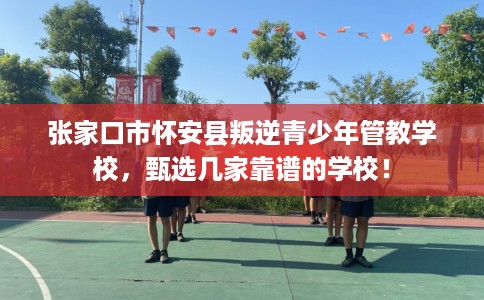 张家口市怀安县叛逆青少年管教学校，甄选几家靠谱的学校！