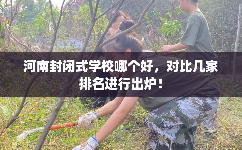河南封闭式学校哪个好，对比几家排名进行出炉！