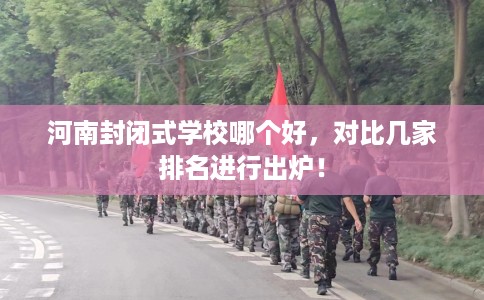 河南封闭式学校哪个好，对比几家排名进行出炉！