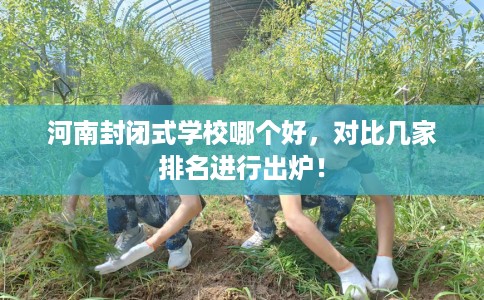 河南封闭式学校哪个好，对比几家排名进行出炉！