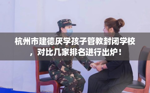 杭州市建德厌学孩子管教封闭学校,对比几家排名进行出炉! 杭州市建德厌学孩子管教封闭学校,对比几家排名进行出炉!