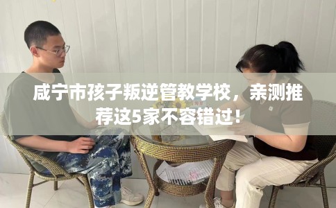 咸宁市孩子叛逆管教学校，亲测推荐这5家不容错过！