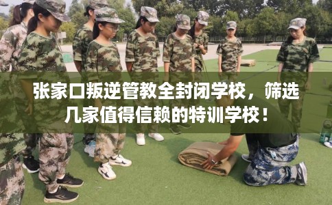 张家口叛逆管教全封闭学校，筛选几家值得信赖的特训学校！