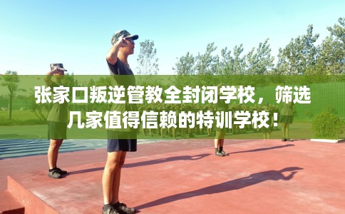 张家口叛逆管教全封闭学校，筛选几家值得信赖的特训学校！