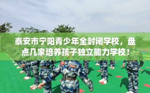 泰安市宁阳青少年全封闭学校,盘点几家培养孩子独立能力学校! 泰安市宁阳青少年全封闭学校,盘点几家培养孩子独立能力学校!