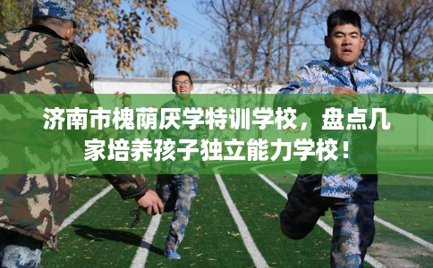 济南市槐荫厌学特训学校，盘点几家培养孩子独立能力学校！