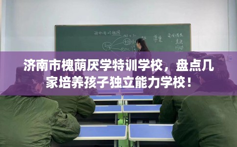 济南市槐荫厌学特训学校，盘点几家培养孩子独立能力学校！