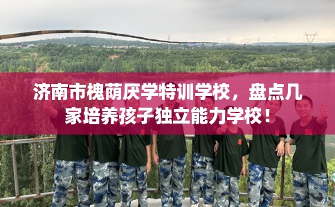 济南市槐荫厌学特训学校，盘点几家培养孩子独立能力学校！