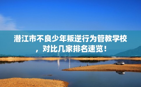 潜江市不良少年叛逆行为管教学校，对比几家排名速览！