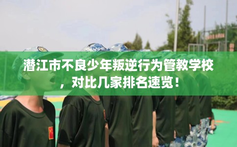 潜江市不良少年叛逆行为管教学校，对比几家排名速览！