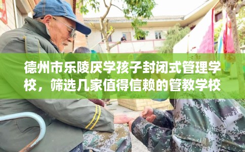 德州市乐陵厌学孩子封闭式管理学校，筛选几家值得信赖的管教学校！