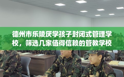 德州市乐陵厌学孩子封闭式管理学校，筛选几家值得信赖的管教学校！