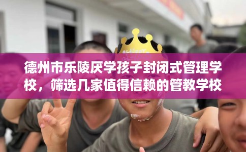 德州市乐陵厌学孩子封闭式管理学校，筛选几家值得信赖的管教学校！