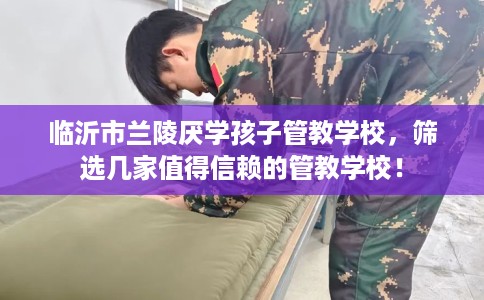 临沂市兰陵厌学孩子管教学校，筛选几家值得信赖的管教学校！