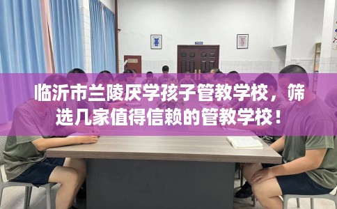 临沂市兰陵厌学孩子管教学校，筛选几家值得信赖的管教学校！