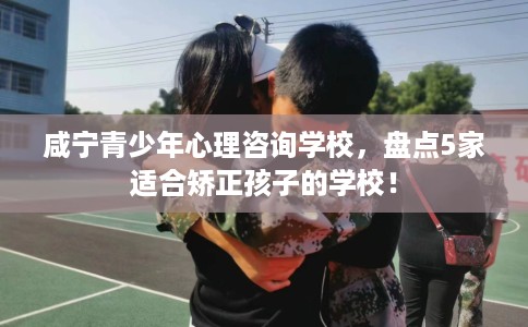 咸宁青少年心理咨询学校，盘点5家适合矫正孩子的学校！