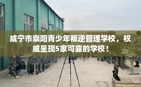 咸宁市崇阳青少年叛逆管理学校，权威呈现5家可靠的学校！
