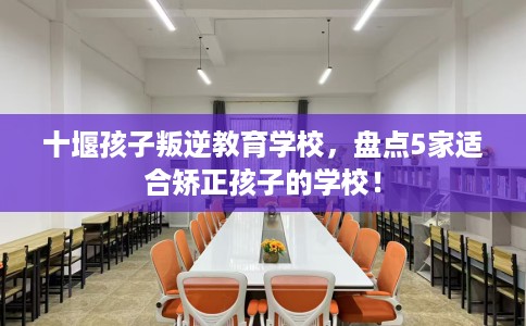 十堰孩子叛逆教育学校，盘点5家适合矫正孩子的学校！