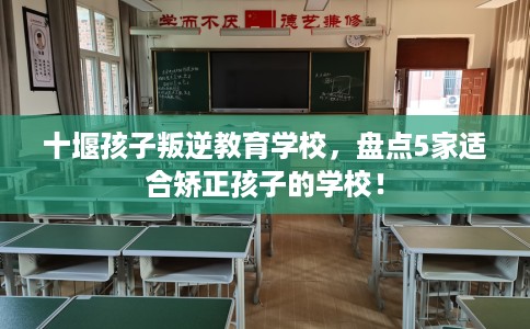 十堰孩子叛逆教育学校，盘点5家适合矫正孩子的学校！