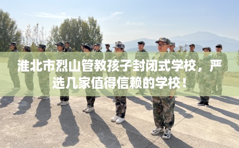 淮北市烈山管教孩子封闭式学校,严选几家值得信赖的学校! 淮北市烈山管教孩子封闭式学校,严选几家值得信赖的学校!