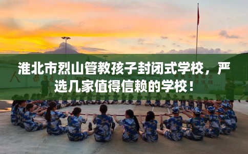 淮北市烈山管教孩子封闭式学校,严选几家值得信赖的学校! 淮北市烈山管教孩子封闭式学校,严选几家值得信赖的学校!