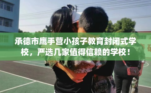 承德市鹰手营小孩子教育封闭式学校，严选几家值得信赖的学校！