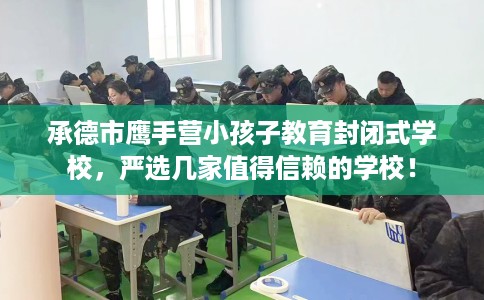 承德市鹰手营小孩子教育封闭式学校，严选几家值得信赖的学校！