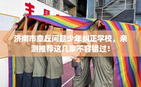 济南市章丘问题少年纠正学校，亲测推荐这几家不容错过！