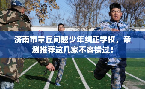 济南市章丘问题少年纠正学校，亲测推荐这几家不容错过！