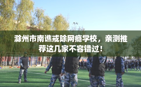 滁州市南谯戒除网瘾学校，亲测推荐这几家不容错过！