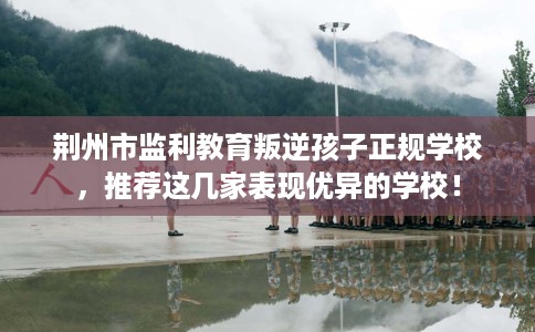 荆州市监利教育叛逆孩子正规学校，推荐这几家表现优异的学校！