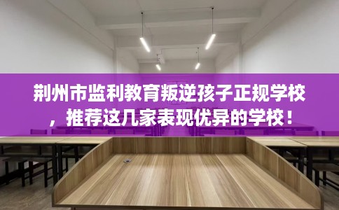 荆州市监利教育叛逆孩子正规学校，推荐这几家表现优异的学校！
