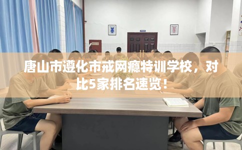 唐山市遵化市戒网瘾特训学校，对比5家排名速览！