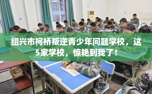 绍兴市柯桥叛逆青少年问题学校，这5家学校，惊艳到我了！