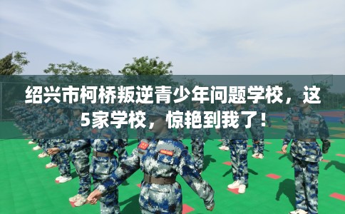 绍兴市柯桥叛逆青少年问题学校，这5家学校，惊艳到我了！