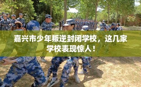 嘉兴市少年叛逆封闭学校,这几家学校表现惊人! 嘉兴市少年叛逆封闭学校,这几家学校表现惊人!